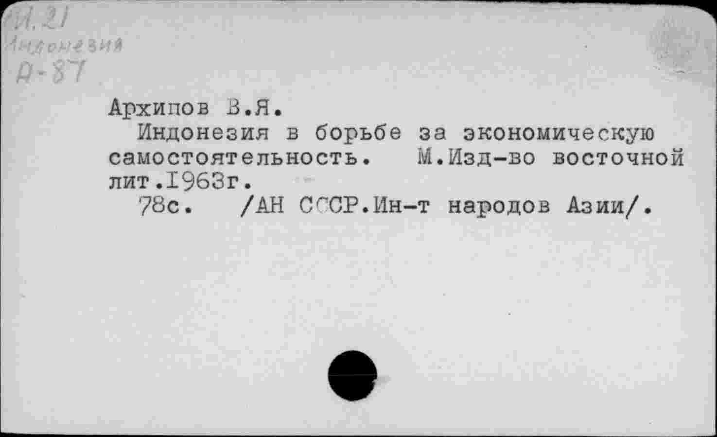 ﻿'4ч Зий	■
Я-37
Архипов В.Я.
Индонезия в борьбе за экономическую самостоятельность. М.Изд-во восточной лит.1963г.
78с. /АН СгСР.Ин-т народов Азии/.